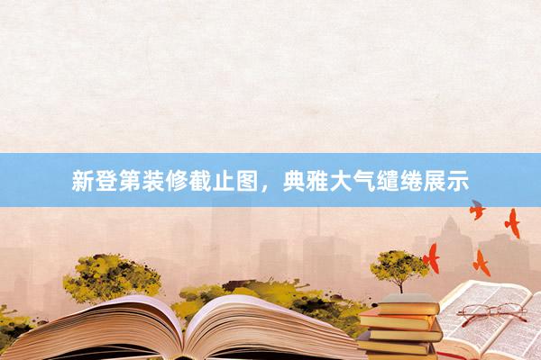 新登第装修截止图,典雅大气缱绻展示